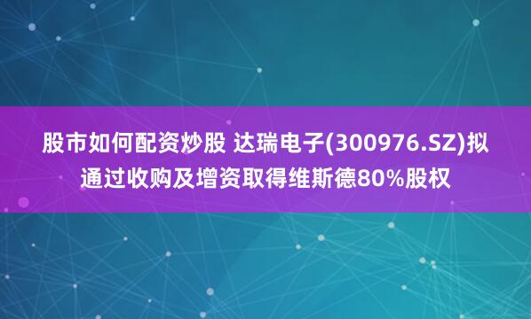 股市如何配资炒股 达瑞电子(300976.SZ)拟通过收购及增资取得维斯德80%股权
