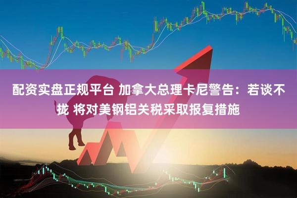 配资实盘正规平台 加拿大总理卡尼警告：若谈不拢 将对美钢铝关税采取报复措施