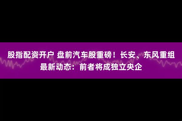 股指配资开户 盘前汽车股重磅！长安、东风重组最新动态：前者将成独立央企