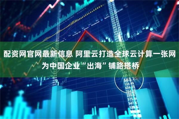 配资网官网最新信息 阿里云打造全球云计算一张网 为中国企业“出海”铺路搭桥