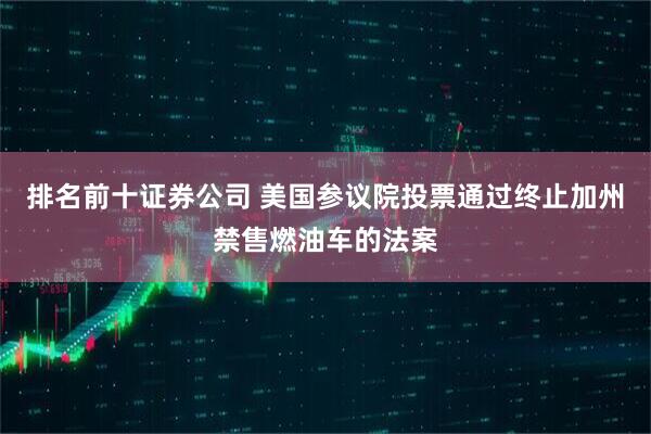 排名前十证券公司 美国参议院投票通过终止加州禁售燃油车的法案