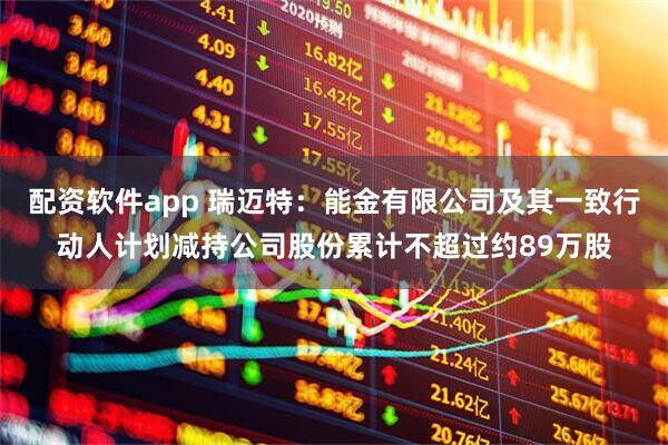 配资软件app 瑞迈特：能金有限公司及其一致行动人计划减持公司股份累计不超过约89万股