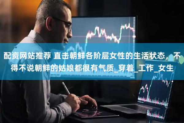 配资网站推荐 直击朝鲜各阶层女性的生活状态，不得不说朝鲜的姑娘都很有气质_穿着_工作_女生
