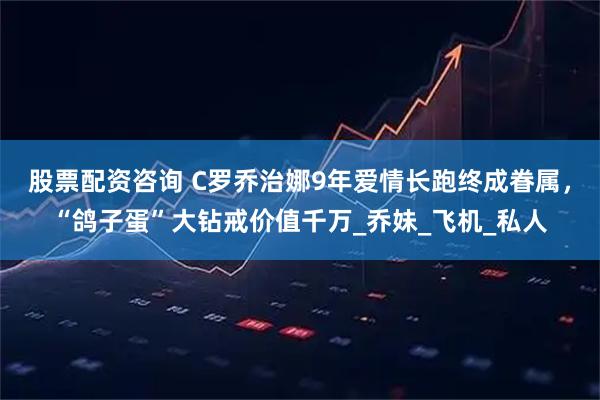 股票配资咨询 C罗乔治娜9年爱情长跑终成眷属，“鸽子蛋”大钻戒价值千万_乔妹_飞机_私人