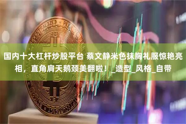 国内十大杠杆炒股平台 蔡文静米色抹胸礼服惊艳亮相，直角肩天鹅颈美翻啦！_造型_风格_自带