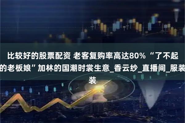 比较好的股票配资 老客复购率高达80% “了不起的老板娘”加林的国潮时裳生意_香云纱_直播间_服装