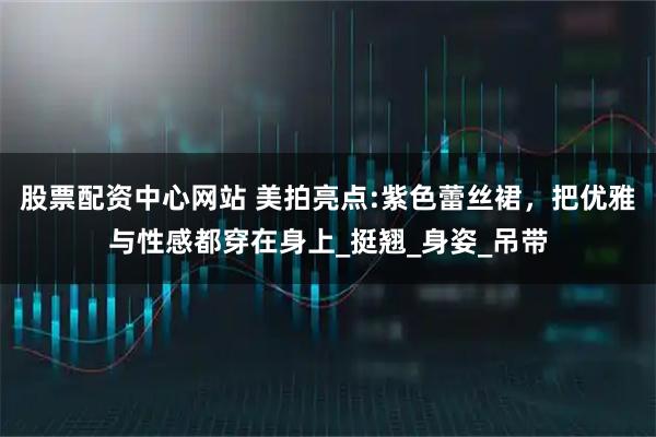 股票配资中心网站 美拍亮点:紫色蕾丝裙，把优雅与性感都穿在身上_挺翘_身姿_吊带