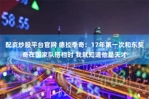 配资炒股平台官网 德拉季奇：17年第一次和东契奇在国家队搭档时 我就知道他是天才