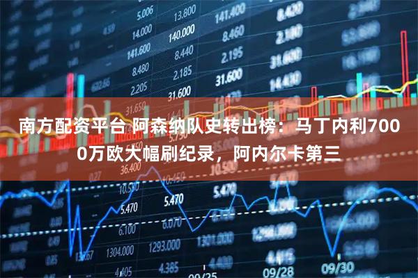 南方配资平台 阿森纳队史转出榜：马丁内利7000万欧大幅刷纪录，阿内尔卡第三