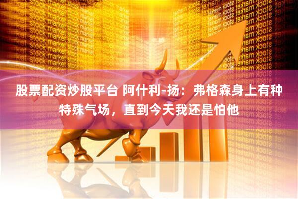 股票配资炒股平台 阿什利-扬：弗格森身上有种特殊气场，直到今天我还是怕他