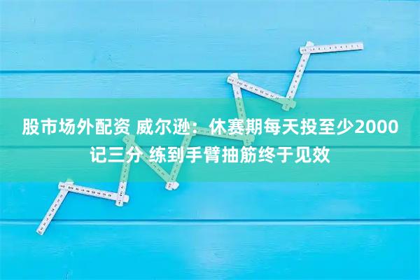 股市场外配资 威尔逊：休赛期每天投至少2000记三分 练到手臂抽筋终于见效